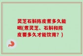 灵芝石斛陈皮煮多久能喝(煮灵芝、石斛和陈皮要多久才能饮用？)