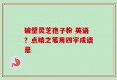 破壁灵芝孢子粉 英语？点睛之笔用四字成语是