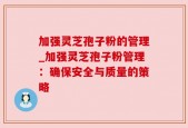 加强灵芝孢子粉的管理_加强灵芝孢子粉管理：确保安全与质量的策略