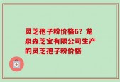 灵芝孢子粉价格6？龙泉森芝宝有限公司生产的灵芝孢子粉价格