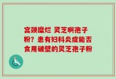 宫颈糜烂 灵芝啊孢子粉？患有妇科炎症能否食用破壁的灵芝孢子粉