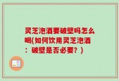 灵芝泡酒要破壁吗怎么喝(如何饮用灵芝泡酒：破壁是否必要？)