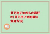 灵芝孢子油怎么吃最好吃(灵芝孢子油的最佳食用方法)