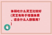 体弱吃什么灵芝比较好(灵芝有助于增强体质，适合什么人群服用？)