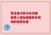 灵芝孢子粉与片仔癀 探索二者在健康养生领域的独特价值