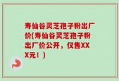 寿仙谷灵芝孢子粉出厂价(寿仙谷灵芝孢子粉出厂价公开，仅售XXX元！)