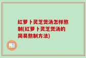 红萝卜灵芝煲汤怎样熬制(红萝卜灵芝煲汤的简易熬制方法)