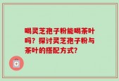 喝灵芝孢子粉能喝茶叶吗？探讨灵芝孢子粉与茶叶的搭配方式？