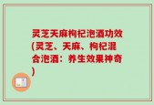 灵芝天麻枸杞泡酒功效(灵芝、天麻、枸杞混合泡酒：养生效果神奇)