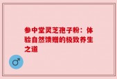 参中堂灵芝孢子粉：体验自然馈赠的极致养生之道
