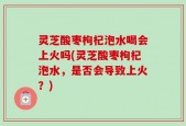 灵芝酸枣枸杞泡水喝会上火吗(灵芝酸枣枸杞泡水，是否会导致上火？)