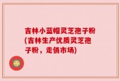 吉林小蓝帽灵芝孢子粉(吉林生产优质灵芝孢子粉，走俏市场)
