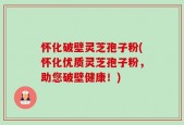 怀化破壁灵芝孢子粉(怀化优质灵芝孢子粉，助您破壁健康！)