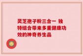 灵芝孢子粉三合一 独特组合带来多重健康功效的神奇养生品