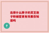 选择什么牌子的灵芝孢子粉破壁更有效果你知道吗