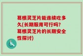 葛根灵芝片能连续吃多久(长期服用可行吗？葛根灵芝片的长期安全性探讨)