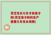 灵芝生长几年才有孢子粉(灵芝孢子粉的生产需要几年生长周期)