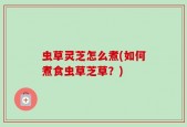 虫草灵芝怎么煮(如何煮食虫草芝草？)