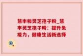 慧丰和灵芝孢子粉_慧丰灵芝孢子粉：提升免疫力，健康生活新选择