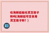 吃海鲜后能吃灵芝孢子粉吗(海鲜后可否食用灵芝孢子粉？)