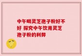 中午喝灵芝孢子粉好不好 探究中午饮用灵芝孢子粉的利弊