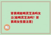 肾衰竭能喝灵芝汤吗女士(能喝灵芝汤吗？肾衰竭女性需注意)