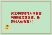 灵芝中的锗对人体有害吗视频(灵芝含锗，是否对人体有害？)