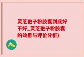 灵芝孢子粉胶囊到底好不好_灵芝孢子粉胶囊的效用与评价分析)