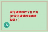 灵芝破壁粉吃了什么好(吃灵芝破壁粉有哪些益处？)