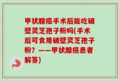 甲状腺癌手术后能吃破壁灵芝孢子粉吗(手术后可食用破壁灵芝孢子粉？——甲状腺癌患者解答)