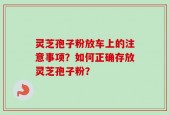 灵芝孢子粉放车上的注意事项？如何正确存放灵芝孢子粉？