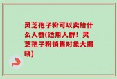 灵芝孢子粉可以卖给什么人群(适用人群！灵芝孢子粉销售对象大揭晓)