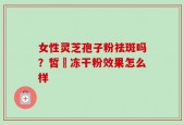 女性灵芝孢子粉祛斑吗？皙玥冻干粉效果怎么样