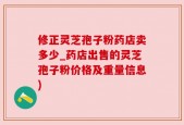 修正灵芝孢子粉药店卖多少_药店出售的灵芝孢子粉价格及重量信息)