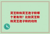 灵芝粉和灵芝孢子粉哪个更有效？比较灵芝粉和灵芝孢子粉的功效