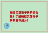 破壁灵芝孢子粉的硒含量？了解破壁灵芝孢子粉的营养成分？