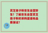 灵芝孢子粉京东自营野生？了解京东自营灵芝孢子粉的采购渠道和品质保证？