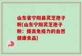 山东省宁阳县灵芝孢子粉(山东宁阳灵芝孢子粉：提高免疫力的自然健康食品)