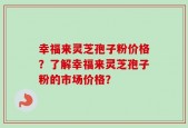 幸福来灵芝孢子粉价格？了解幸福来灵芝孢子粉的市场价格？