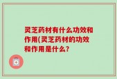 灵芝药材有什么功效和作用(灵芝药材的功效和作用是什么？