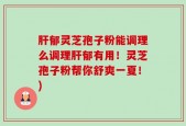 肝郁灵芝孢子粉能调理么调理肝郁有用！灵芝孢子粉帮你舒爽一夏！)
