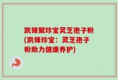 凯锋聚珍宝灵芝孢子粉(凯锋珍宝：灵芝孢子粉助力健康养护)