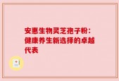 安惠生物灵芝孢子粉：健康养生新选择的卓越代表