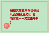 破壁灵芝孢子粉类似的礼品(强化免疫力 礼物首选——灵芝孢子粉)