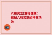 六和灵芝(重拾健康：探秘六和灵芝的神奇功效