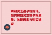 辨别灵芝孢子粉好坏_如何辨别灵芝孢子粉质量：关键因素与购买建议