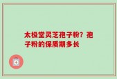 太极堂灵芝孢子粉？孢子粉的保质期多长