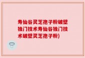 寿仙谷灵芝孢子粉破壁独门技术寿仙谷独门技术破壁灵芝孢子粉)