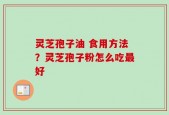 灵芝孢子油 食用方法？灵芝孢子粉怎么吃最好