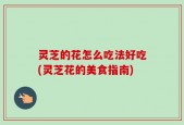 灵芝的花怎么吃法好吃(灵芝花的美食指南)